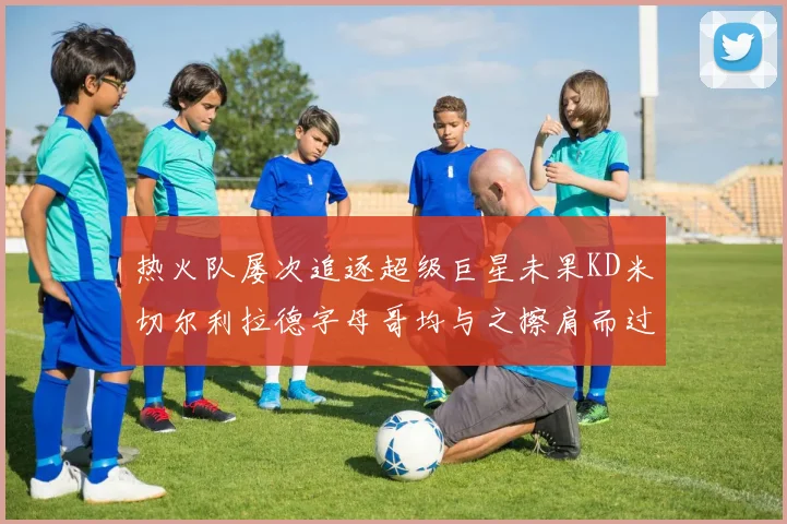 热火队屡次追逐超级巨星未果KD米切尔利拉德字母哥均与之擦肩而过