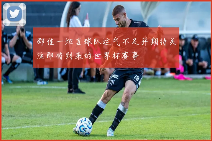 邵佳一坦言球队运气不足并期待关注即将到来的世界杯赛事
