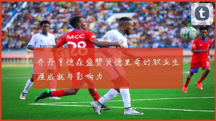 乔丹亨德森盛赞莫德里奇的职业生涯成就与影响力