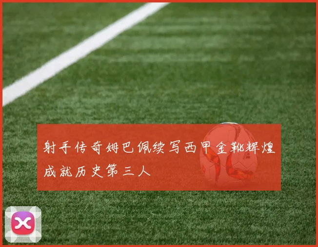 射手传奇姆巴佩续写西甲金靴辉煌成就历史第三人