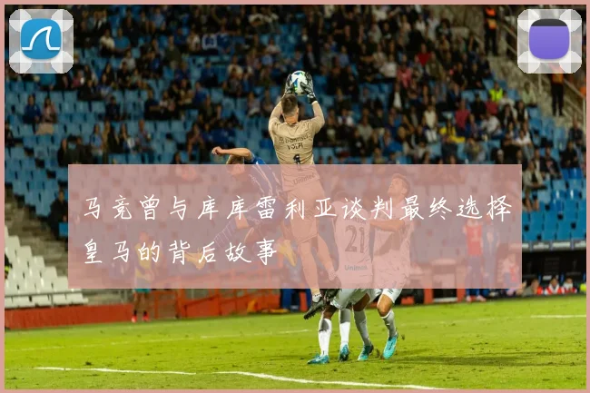 马竞曾与库库雷利亚谈判最终选择皇马的背后故事