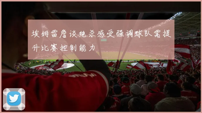 埃姆雷詹谈绝杀感受强调球队需提升比赛控制能力