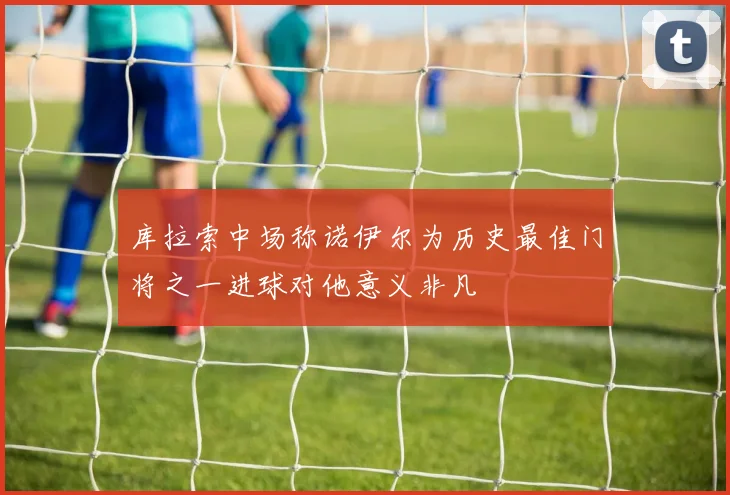 库拉索中场称诺伊尔为历史最佳门将之一进球对他意义非凡