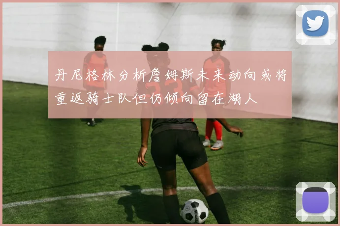 丹尼格林分析詹姆斯未来动向或将重返骑士队但仍倾向留在湖人
