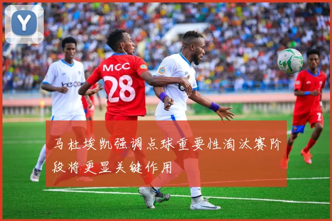 马杜埃凯强调点球重要性淘汰赛阶段将更显关键作用