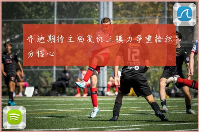 乔迪期待主场复仇三镇力争重拾积分信心