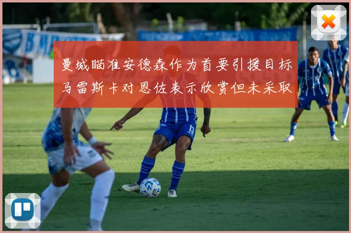 曼城瞄准安德森作为首要引援目标马雷斯卡对恩佐表示欣赏但未采取行动
