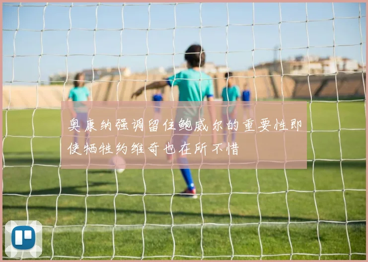 奥康纳强调留住鲍威尔的重要性即使牺牲约维奇也在所不惜