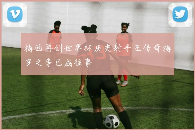 梅西再创世界杯历史射手王传奇梅罗之争已成往事