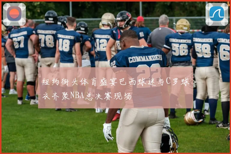 纽约街头体育盛宴巴西球迷与C罗球衣齐聚NBA总决赛现场