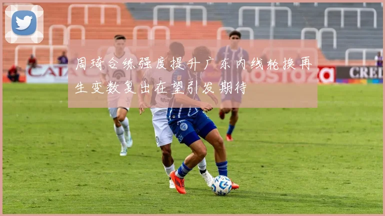 周琦合练强度提升广东内线轮换再生变数复出在望引发期待
