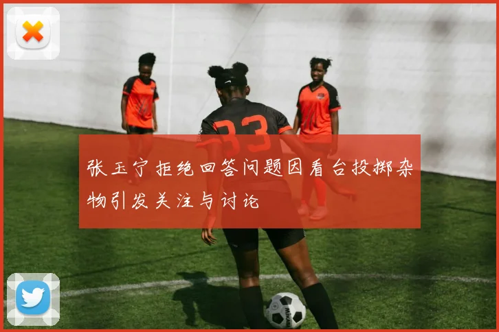 张玉宁拒绝回答问题因看台投掷杂物引发关注与讨论