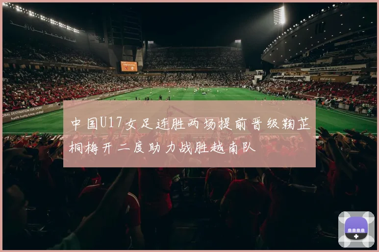 中国U17女足连胜两场提前晋级鞠芷桐梅开二度助力战胜越南队