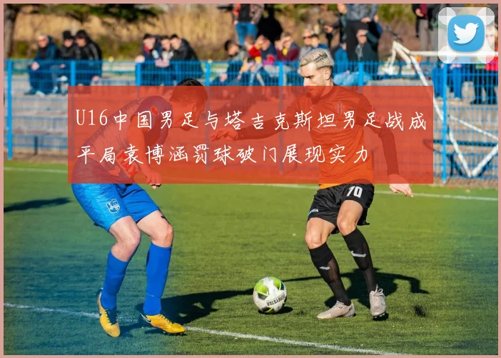 U16中国男足与塔吉克斯坦男足战成平局袁博涵罚球破门展现实力