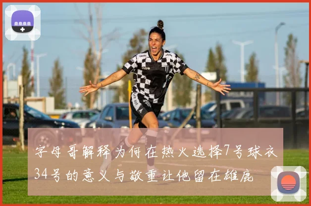 字母哥解释为何在热火选择7号球衣34号的意义与敬重让他留在雄鹿