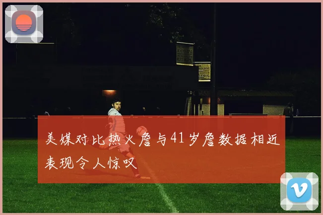 美媒对比热火詹与41岁詹数据相近表现令人惊叹