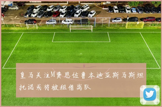 皇马关注M费恩佐鲁本迪亚斯马斯坦托诺或将被租借离队