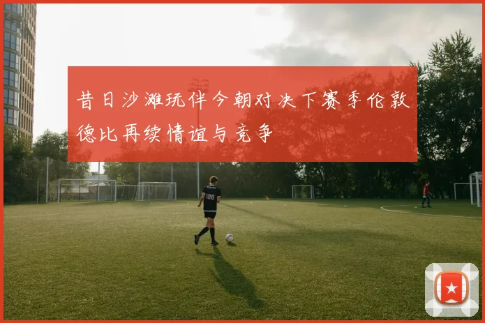 昔日沙滩玩伴今朝对决下赛季伦敦德比再续情谊与竞争