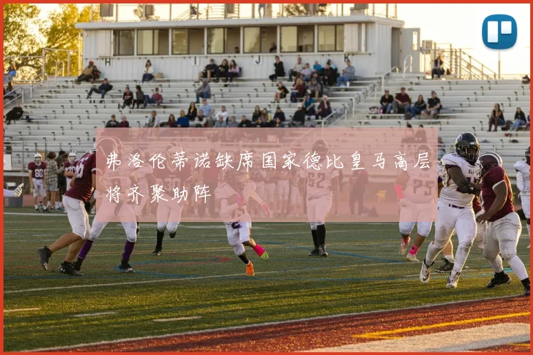 弗洛伦蒂诺缺席国家德比皇马高层将齐聚助阵
