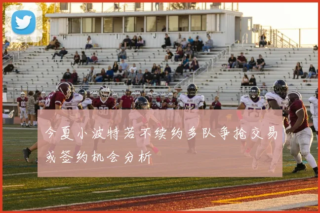 今夏小波特若不续约多队争抢交易或签约机会分析