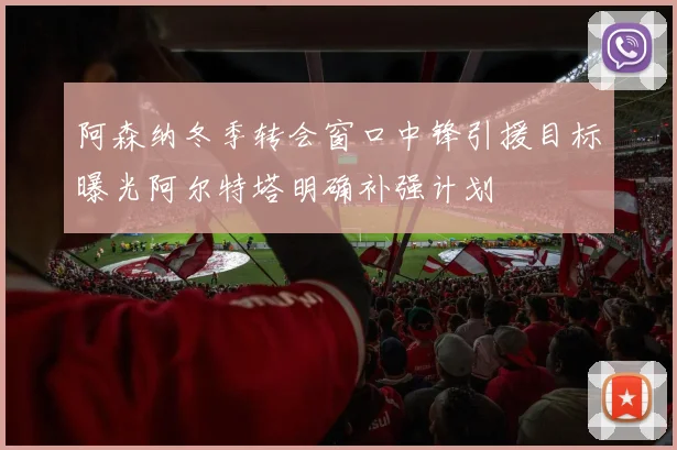 阿森纳冬季转会窗口中锋引援目标曝光阿尔特塔明确补强计划