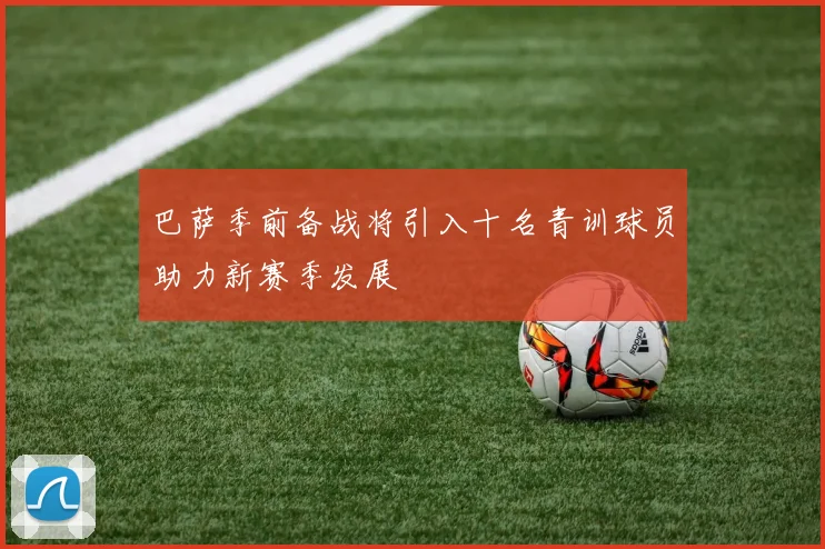 巴萨季前备战将引入十名青训球员助力新赛季发展