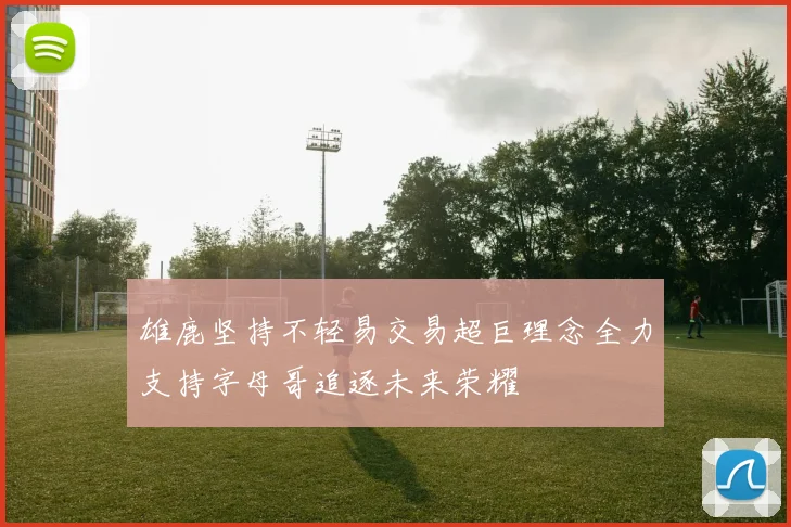 雄鹿坚持不轻易交易超巨理念全力支持字母哥追逐未来荣耀