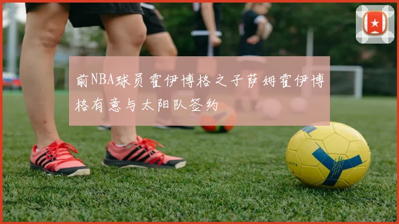 前NBA球员霍伊博格之子萨姆霍伊博格有意与太阳队签约