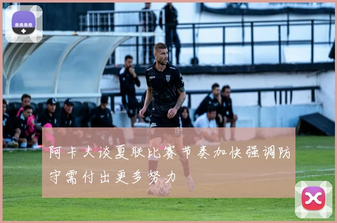 阿卡夫谈夏联比赛节奏加快强调防守需付出更多努力
