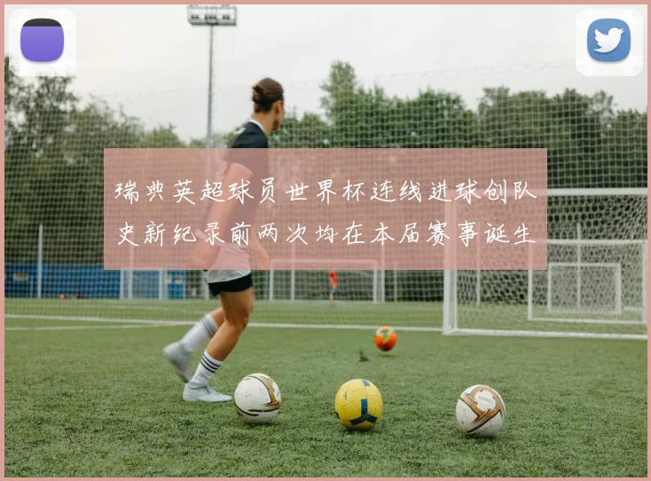 瑞典英超球员世界杯连线进球创队史新纪录前两次均在本届赛事诞生