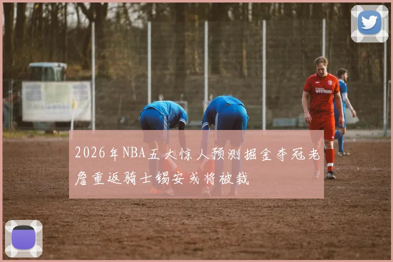 2026年NBA五大惊人预测掘金夺冠老詹重返骑士锡安或将被裁