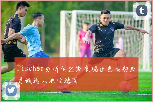 Fischer分析伯里斯表现出色快船新秀候选人地位稳固