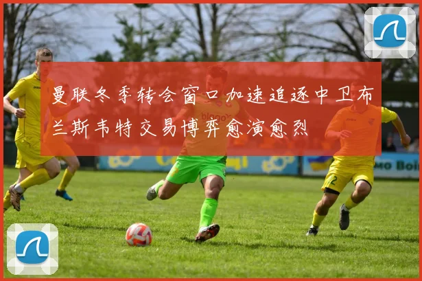 曼联冬季转会窗口加速追逐中卫布兰斯韦特交易博弈愈演愈烈