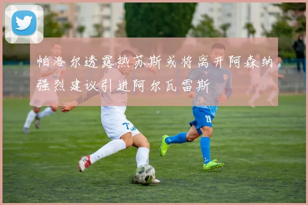 帕洛尔透露热苏斯或将离开阿森纳强烈建议引进阿尔瓦雷斯