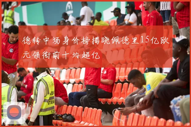 德转中场身价榜揭晓佩德里15亿欧元领衔前十均超亿