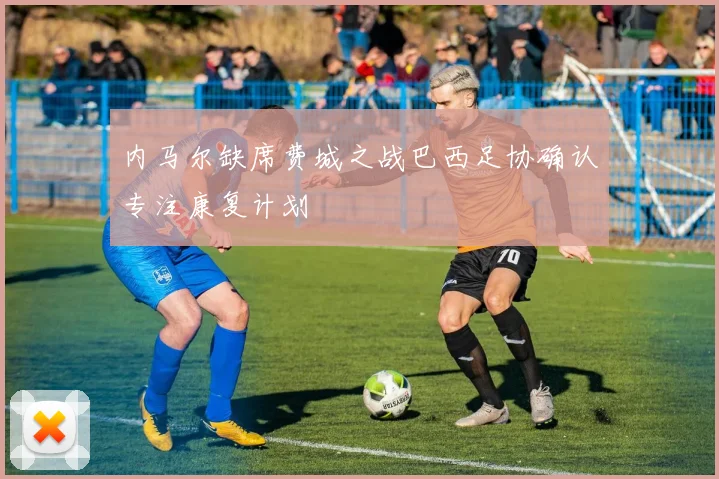 内马尔缺席费城之战巴西足协确认专注康复计划