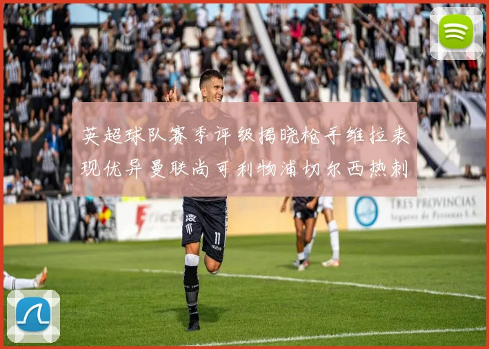 英超球队赛季评级揭晓枪手维拉表现优异曼联尚可利物浦切尔西热刺需努力