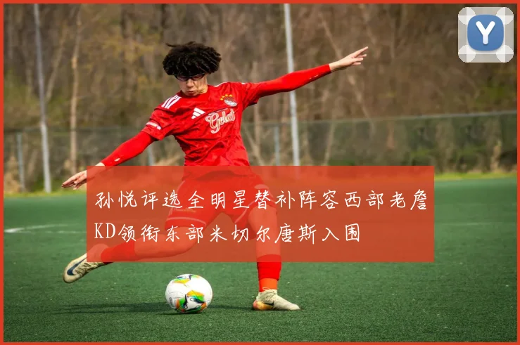 孙悦评选全明星替补阵容西部老詹KD领衔东部米切尔唐斯入围