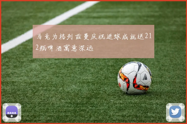 马竞为格列兹曼庆祝进球成就送212瓶啤酒寓意深远