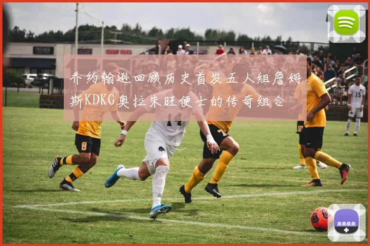 乔约翰逊回顾历史首发五人组詹姆斯KDKG奥拉朱旺便士的传奇组合