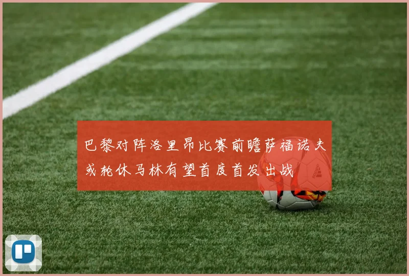 巴黎对阵洛里昂比赛前瞻萨福诺夫或轮休马林有望首度首发出战
