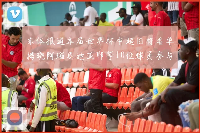 东体报道本届世界杯中超旧将名单揭晓阿瑙恩迪亚耶等10位球员参与盛事
