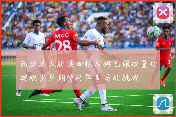 西班牙人新援回忆与姆巴佩较量的游戏岁月期待对阵皇马的挑战