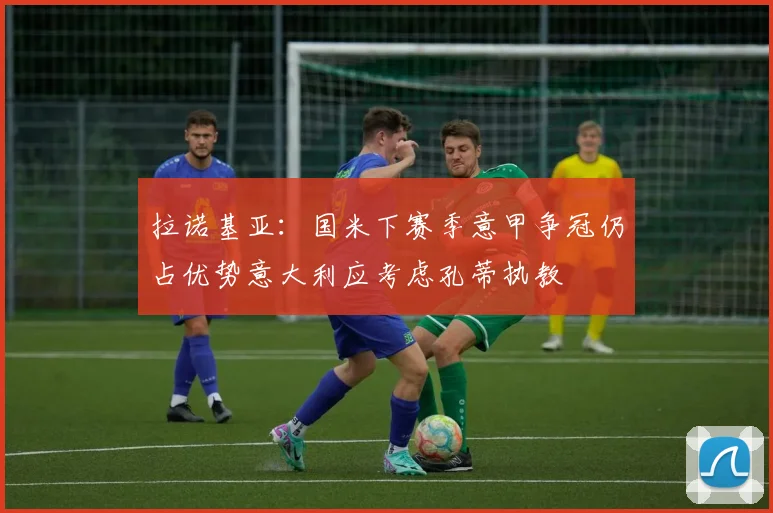 拉诺基亚：国米下赛季意甲争冠仍占优势意大利应考虑孔蒂执教